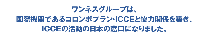 ワンネスグループは、国際機関であるコロンボプラン・ICCEと協力関係を築き、ICCEの活動の日本の窓口になりました。
