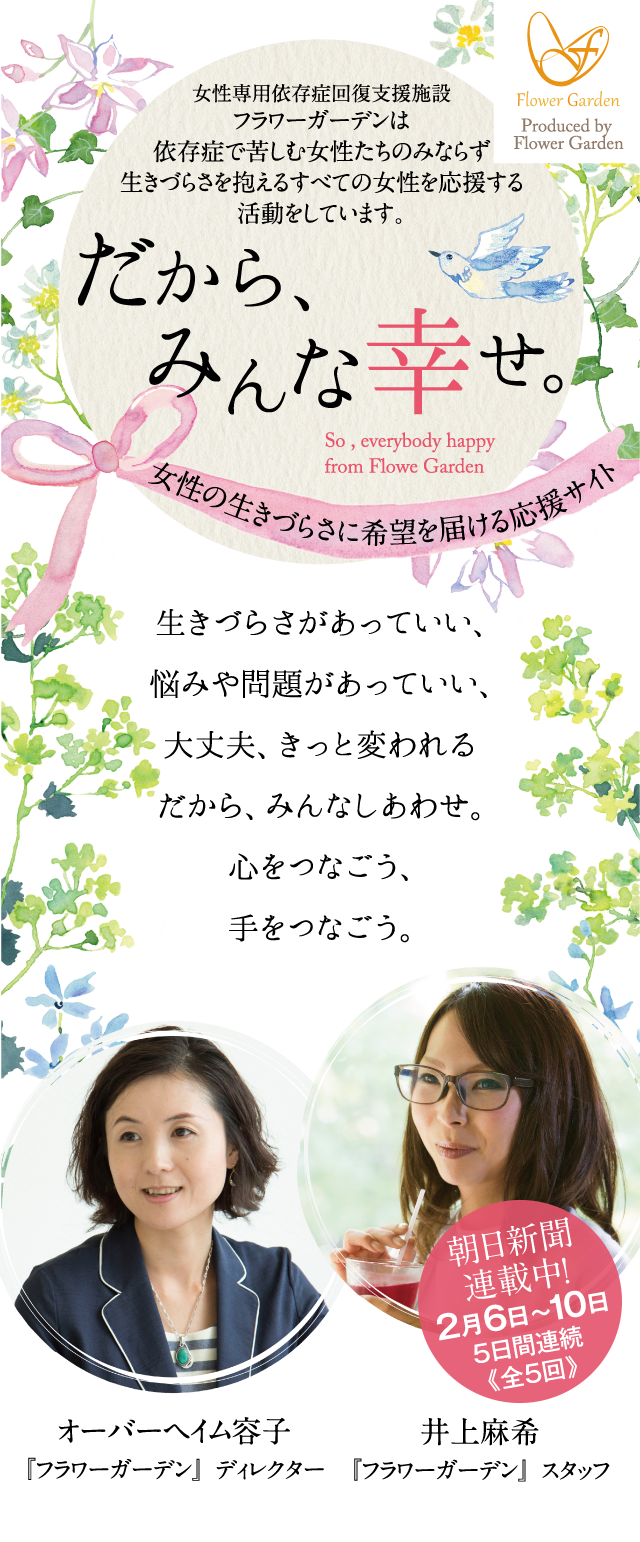 女性専用依存症回復支援施設フラワーガーデンは依存症で苦しむ女性たちのみならず生きづらさを抱えるすべての女性を応援する活動をしています。　だから、みんな幸せ。　So , everybody happy from Flowe Garden　女性の生きづらさに希望を届ける応援サイト　生きづらさがあっていい、悩みや問題があっていい、大丈夫、きっと変われるだから、みんなしあわせ。心をつなごう、手をつなごう。　井上麻希『フラワーガーデン』スタッフ　オーバーヘイム容子『フラワーガーデン』ディレクター