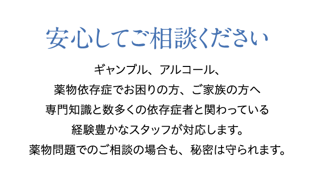 安心してご相談ください　ギャンブル、アルコール、薬物依存症でお困りの方、ご家族の方へ専門知識と数多くの依存症者と関わっている経験豊かなスタッフが対応します。薬物問題でのご相談の場合も、秘密は守られます。